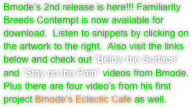 Bmode’s 2nd release is here!!! Familiarity Breeds Contempt is now available for download.  Listen to snippets by clicking on the artwork to the right.  Also visit the links below and check out “Below the Surface” and “Stay on the Path” videos from Bmode.  Plus there are four video’s from his first project Bmode’s Eclectic Cafe as well. 